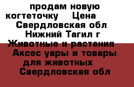 продам новую когтеточку  › Цена ­ 500 - Свердловская обл., Нижний Тагил г. Животные и растения » Аксесcуары и товары для животных   . Свердловская обл.